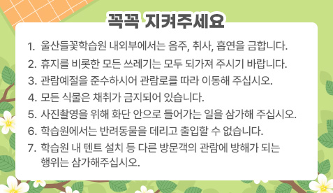 꼭꼭 지켜주세요 1.울산들꽃학습원 내외부에서는 음주, 취사, 흡연을 금합니다. 2.휴지를 비롯한 모든 쓰레기는 모두 되가져 주시기 바랍니다. 3.관람예절을 준수하시어 관람로를 따라 이동해 주십시오. 4.모든 식물은 채취가 금지되어 있습니다. 5.사진촬영을 위해 화단 안으로 들어가는 일을 삼가해 주십시오. 6.학습원에서는 반려동물을 데리고 출입할 수 없습니다.