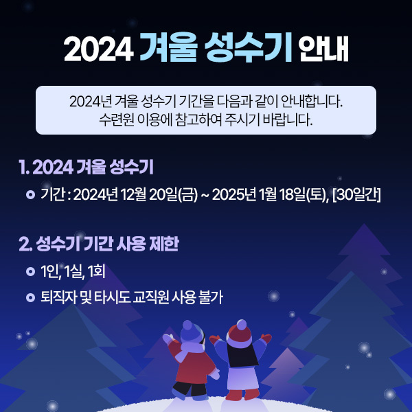 2024년 겨울 성수기 안내, 2024년 겨울 성수기 기간을 다음과 같이 안내합니다. 수련원 이용에 참고하여 주시기 바랍니다. 1. 2024년 겨울 성수기 -기간: 2024년 12월 20일(금)~2025년 1월18일(토), [30일간] 2.성수기 기간 사용 제한 - 1인, 1실, 1회 -퇴직자 및 타시도 교직원 사용 불가