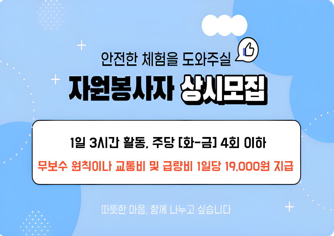 안전한 체험을 도와주실 자원봉사자 상시모집. 1일 3시간 활동, 주당[화-금] 4회 이하 보수 원칙이나 교통비 및 급량비 1일당 19,000원 지급. 따듯한 마음, 함께 나누고 싶습니다.