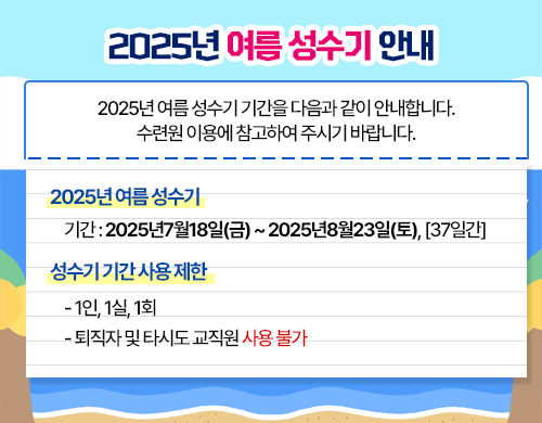 2025년 여름성수기 안내 1. 2025년 여름 성수기 - 기간: 2025년7월18일(금)~2025년8월23일(토), [37일간] 2.성수기 기간 사용 제한 - 1인, 1실, 1회 - 퇴직자 및 타시도 교직원 사용 불가